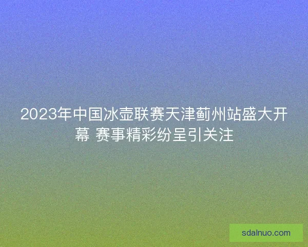 2023年中国冰壶联赛天津蓟州站盛大开幕 赛事精彩纷呈引关注