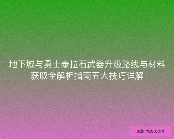 地下城与勇士泰拉石武器升级路线与材料获取全解析指南五大技巧详解