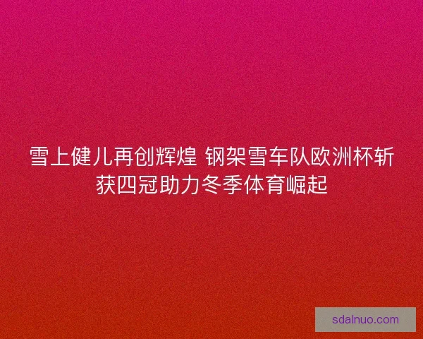 雪上健儿再创辉煌 钢架雪车队欧洲杯斩获四冠助力冬季体育崛起