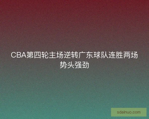 CBA第四轮主场逆转广东球队连胜两场势头强劲