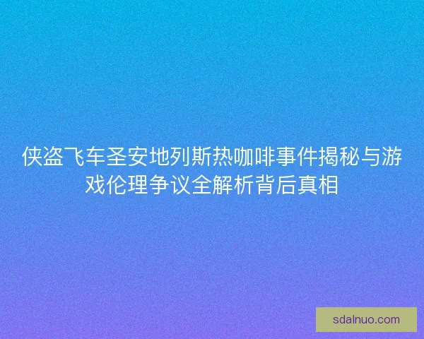 侠盗飞车圣安地列斯热咖啡事件揭秘与游戏伦理争议全解析背后真相