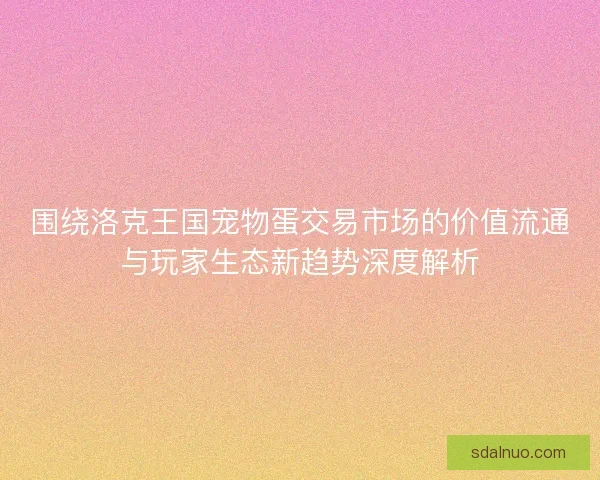 围绕洛克王国宠物蛋交易市场的价值流通与玩家生态新趋势深度解析